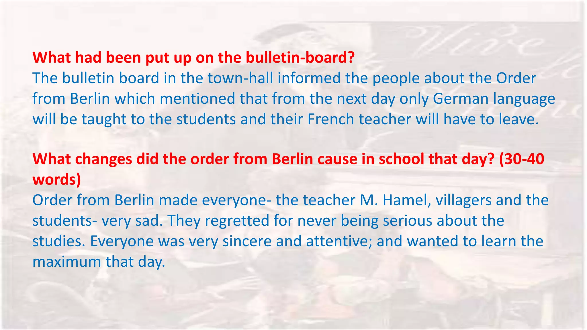 What had been put up on the bulletin-board?
The bulletin board in the town-hall informed the people about the Order
from Berlin which mentioned that from the next day only German language
will be taught to the students and their French teacher will have to leave.
What changes did the order from Berlin cause in school that day? (30-40
words)
Order from Berlin made everyone- the teacher M. Hamel, villagers and the
students- very sad. They regretted for never being serious about the
studies. Everyone was very sincere and attentive; and wanted to learn the
maximum that day.
 