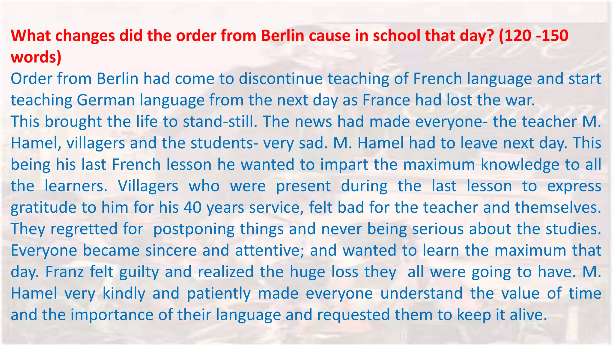 What changes did the order from Berlin cause in school that day? (120 -150
words)
Order from Berlin had come to discontinue teaching of French language and start
teaching German language from the next day as France had lost the war.
This brought the life to stand-still. The news had made everyone- the teacher M.
Hamel, villagers and the students- very sad. M. Hamel had to leave next day. This
being his last French lesson he wanted to impart the maximum knowledge to all
the learners. Villagers who were present during the last lesson to express
gratitude to him for his 40 years service, felt bad for the teacher and themselves.
They regretted for postponing things and never being serious about the studies.
Everyone became sincere and attentive; and wanted to learn the maximum that
day. Franz felt guilty and realized the huge loss they all were going to have. M.
Hamel very kindly and patiently made everyone understand the value of time
and the importance of their language and requested them to keep it alive.
 