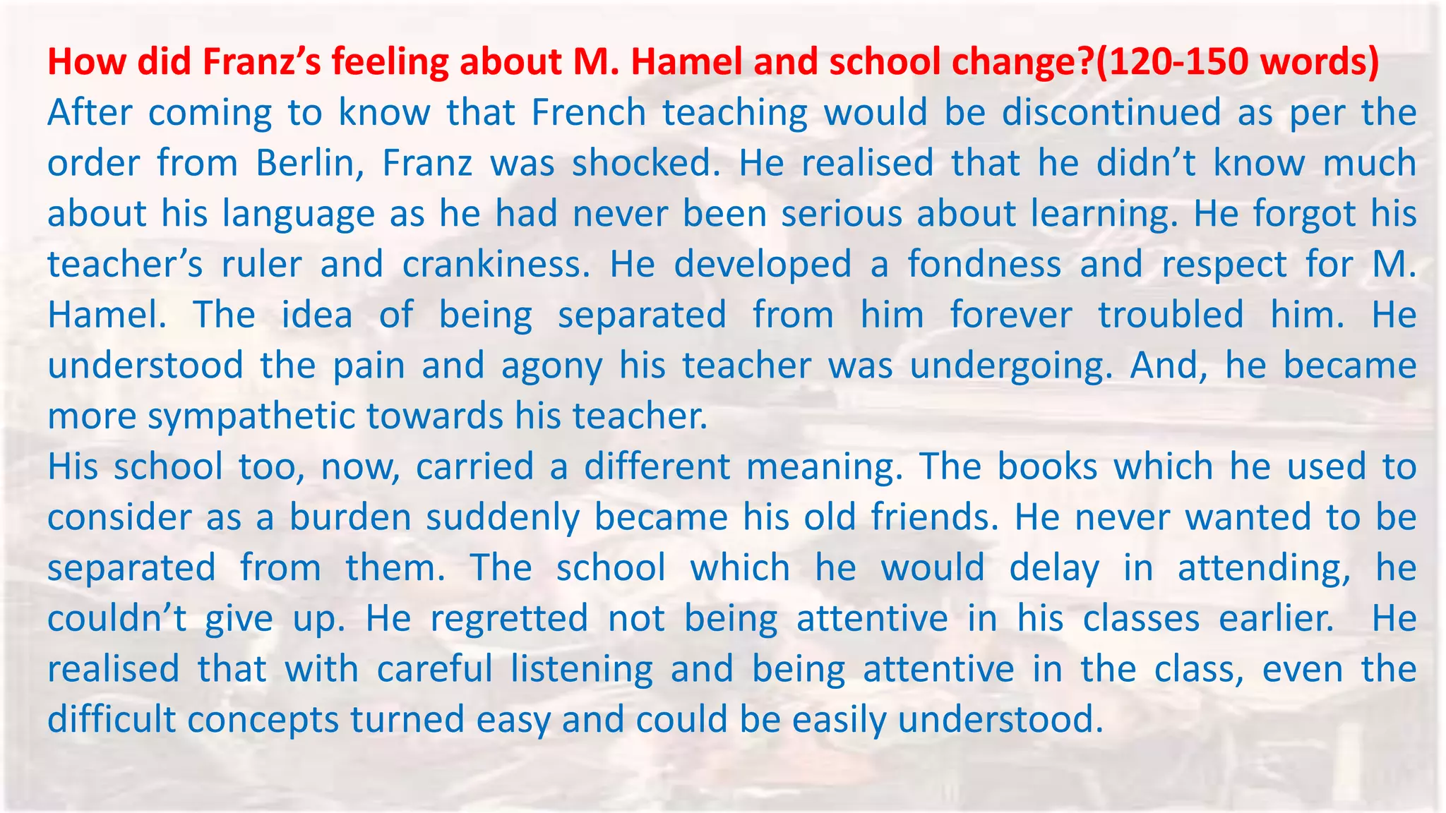 How did Franz’s feeling about M. Hamel and school change?(120-150 words)
After coming to know that French teaching would be discontinued as per the
order from Berlin, Franz was shocked. He realised that he didn’t know much
about his language as he had never been serious about learning. He forgot his
teacher’s ruler and crankiness. He developed a fondness and respect for M.
Hamel. The idea of being separated from him forever troubled him. He
understood the pain and agony his teacher was undergoing. And, he became
more sympathetic towards his teacher.
His school too, now, carried a different meaning. The books which he used to
consider as a burden suddenly became his old friends. He never wanted to be
separated from them. The school which he would delay in attending, he
couldn’t give up. He regretted not being attentive in his classes earlier. He
realised that with careful listening and being attentive in the class, even the
difficult concepts turned easy and could be easily understood.
 