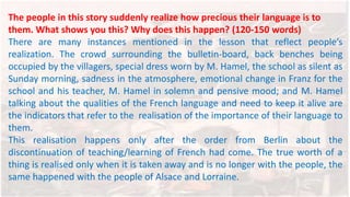 The people in this story suddenly realize how precious their language is to
them. What shows you this? Why does this happen? (120-150 words)
There are many instances mentioned in the lesson that reflect people’s
realization. The crowd surrounding the bulletin-board, back benches being
occupied by the villagers, special dress worn by M. Hamel, the school as silent as
Sunday morning, sadness in the atmosphere, emotional change in Franz for the
school and his teacher, M. Hamel in solemn and pensive mood; and M. Hamel
talking about the qualities of the French language and need to keep it alive are
the indicators that refer to the realisation of the importance of their language to
them.
This realisation happens only after the order from Berlin about the
discontinuation of teaching/learning of French had come. The true worth of a
thing is realised only when it is taken away and is no longer with the people, the
same happened with the people of Alsace and Lorraine.
 