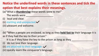 Notice the underlined words in these sentences and tick the
option that best explains their meanings.
(a)“What a thunderclap these words were to me!”
The words were ___________________
(i) loud and clear.
(ii) startling and unexpected.
(iii) pleasant and welcome.
(b) “When a people are enslaved, as long as they hold fast to their language it is
as if they had the key to their prison.”
It is as if they have the key to the prison as long as they _______________
(i) do not lose their language.
(ii) are attached to their language.
(iii) quickly learn the conqueror’s language.
 