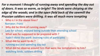 For a moment I thought of running away and spending the day out
of doors. It was so warm, so bright! The birds were chirping at the
edge of the woods; and in the open field back of the sawmill the
Prussian soldiers were drilling. It was all much more tempting
• Who is I in the above lines?
Narrator; Franz
• Why did he think of running away?
Late for school; enjoyed being outside than attending school
• What was he supposed to be prepared with ?
hadn’t done the work- learning rules of participles
• What did he want to do ?
running out and spending day out
• What did he observe around him that were like temptations to him?
watching birds, soldiers drilling
 
