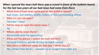 When I passed the town hall there was a crowd in front of the bulletin-board.
For the last two years all our bad news had come from there
• What kind of bad news were put on the bulletin-board?
bad news- lost battles, drafts, orders of the commanding officer
• Who is I, our narrator?
Narrator- Franz
• Did he stop to read the latest news ?
No
• Whom did he meet there?
Blacksmith with his apprentice
• What did the person ( whom he met) tell him?
no need to hurry; plenty of time to reach school
• Was there a different news on that day ? What was it?
Yes; Order from Berlin – German to be taught from next day
 