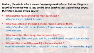 Besides, the whole school seemed so strange and solemn. But the thing that
surprised me most was to see, on the back benches that were always empty,
the village people sitting quietly
• What did the narrator find the most surprising ?
Villagers seated on back benches
• Who was seated on the back benches? Name some of them.
Villager’s elders; old Hauser (builder), former mayor, former postmaster and
several others
• What were the other things that surprised him?
School being silent, everyone sad, M. Hamel dressed in special days clothes
• Why was the school (the people) solemn and quiet ?
Order from Berlin, last French lesson, M. Hamel to leave, German to be taught
 