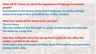 What did M. Hamel say about the importance of language to enslaved
people?
Commented on the beauty of the French language; its clarity and logic
Asked all to keep it alive as it will be key to their freedom
What final words did M. Hamel write and why?
Vive la France
Was too emotional and distraught to speak; wanted people to remember
the words for a long time
How does telling the story from young Franz’s point of view affect the
reader’s reaction to the story?
Vivid, interesting and honest narration; keeps the suspense and speculation
among readers alive
 