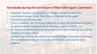 Everybody during the last lesson is filled with regret. Comment.
• Students, Teacher- M. Hamel and villagers present in the class
• Last French lesson- order from Berlin- German to be taught
• Everyone sad and regretful
• Franz, a student, for not being attentive in class, not punctual, tempted
to spend outside looking at birds chirping, soldiers drilling, etc.
• M. Hamel for giving them off when wanted to go on fishing trip, asking
students to water plants
• Villagers for missing the opportunity of learning and postponing things,
for not taking learning seriously for themselves and later for their
children
 