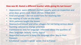 How was M. Hamel a different teacher while giving his last lesson?
• Appearance- wore different clothes- usually worn on inspection and
prize days; green coat, black silk hat, frilled shirt
• Kind and gentle – did not scold Franz for reaching late
• No rapping of ruler on the table
• With patience taught the lesson
• Reproached himself and other villagers for not being serious about
learning; advised to change priorities
• Expressed his love for language- Informed about the qualities of
their language- beauty, clarity, logical
• Requested everyone to keep the language alive- key to their
freedom
• Emotional –couldn’t speak- wrote Vive la France
 
