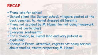 RECAP
Franz late for school
School silent like Sunday school; villagers seated at the
back benches; M. Hamel dressed differently
Franz not scolded by M. Hamel for not doing homework
(rules of participles)
Everyone sentimental
For a change, M. Hamel kind and very patient in
explaining
Change in Franz- attentive, regrets not being serious
about studies, starts respecting M. Hamel
 