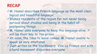 RECAP
M. Hamel describes French language as the most clear,
logical and beautiful language
Blames residents of the region for not never being
serious about studies and being in the habit of
postponing things
M. Hamel asks everyone to keep the language alive; it
will be their key to the prison
At noon, the time to leave comes; M. Hamel unable to
speak as very emotional
Just writes on the blackboard- Vive La France and with
a hand movement disperses everyone
 