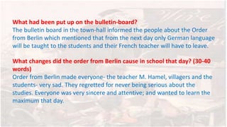 What had been put up on the bulletin-board?
The bulletin board in the town-hall informed the people about the Order
from Berlin which mentioned that from the next day only German language
will be taught to the students and their French teacher will have to leave.
What changes did the order from Berlin cause in school that day? (30-40
words)
Order from Berlin made everyone- the teacher M. Hamel, villagers and the
students- very sad. They regretted for never being serious about the
studies. Everyone was very sincere and attentive; and wanted to learn the
maximum that day.
 