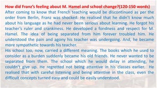 How did Franz’s feeling about M. Hamel and school change?(120-150 words)
After coming to know that French teaching would be discontinued as per the
order from Berlin, Franz was shocked. He realised that he didn’t know much
about his language as he had never been serious about learning. He forgot his
teacher’s ruler and crankiness. He developed a fondness and respect for M.
Hamel. The idea of being separated from him forever troubled him. He
understood the pain and agony his teacher was undergoing. And, he became
more sympathetic towards his teacher.
His school too, now, carried a different meaning. The books which he used to
consider as a burden suddenly became his old friends. He never wanted to be
separated from them. The school which he would delay in attending, he
couldn’t give up. He regretted not being attentive in his classes earlier. He
realised that with careful listening and being attentive in the class, even the
difficult concepts turned easy and could be easily understood.
 