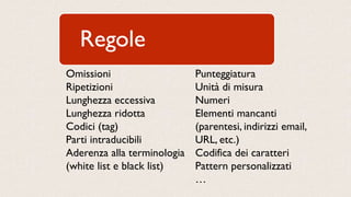 Regole
Omissioni
Ripetizioni
Lunghezza eccessiva
Lunghezza ridotta
Codici (tag)
Parti intraducibili
Aderenza alla terminologia
(white list e black list)
Punteggiatura
Unità di misura
Numeri
Elementi mancanti
(parentesi, indirizzi email,
URL, etc.)
Codifica dei caratteri
Pattern personalizzati
…
 