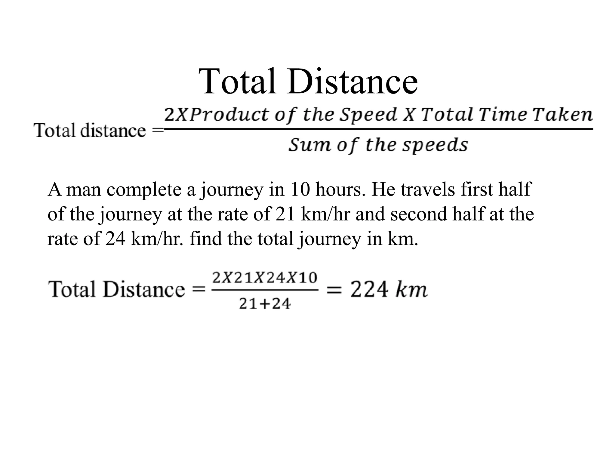 Total Distance
A man complete a journey in 10 hours. He travels first half
of the journey at the rate of 21 km/hr and second half at the
rate of 24 km/hr. find the total journey in km.
 