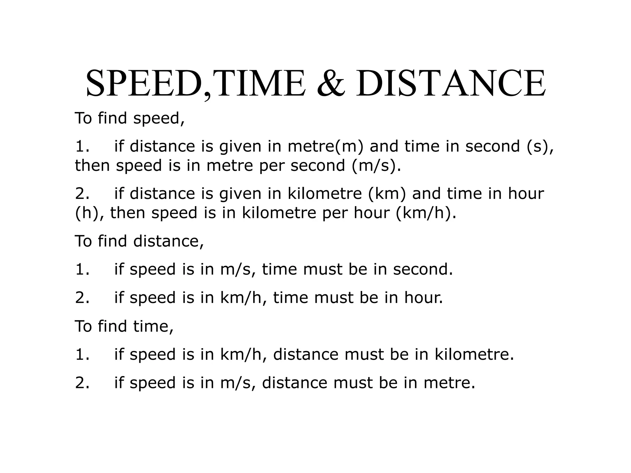 SPEED,TIME & DISTANCE
To find speed,
1. if distance is given in metre(m) and time in second (s),
then speed is in metre per second (m/s).
2. if distance is given in kilometre (km) and time in hour
(h), then speed is in kilometre per hour (km/h).
To find distance,
1. if speed is in m/s, time must be in second.
2. if speed is in km/h, time must be in hour.
To find time,
1. if speed is in km/h, distance must be in kilometre.
2. if speed is in m/s, distance must be in metre.
 