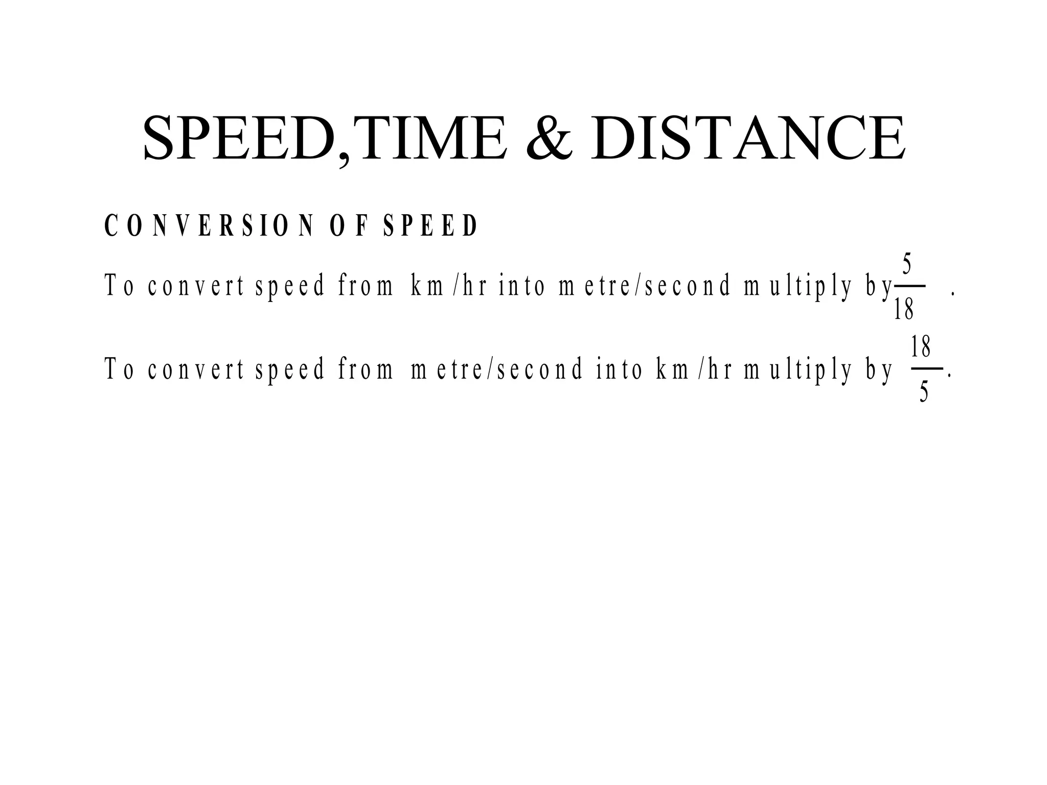 SPEED,TIME & DISTANCE
C O N V E R S I O N O F S P E E D
T o c o n v e rt s p e e d fro m k m /h r in to m e tre /s e c o n d m u ltip ly b y
18
5
.
T o c o n v e rt s p e e d fro m m e tre /s e c o n d in to k m /h r m u ltip ly b y .
5
18
 