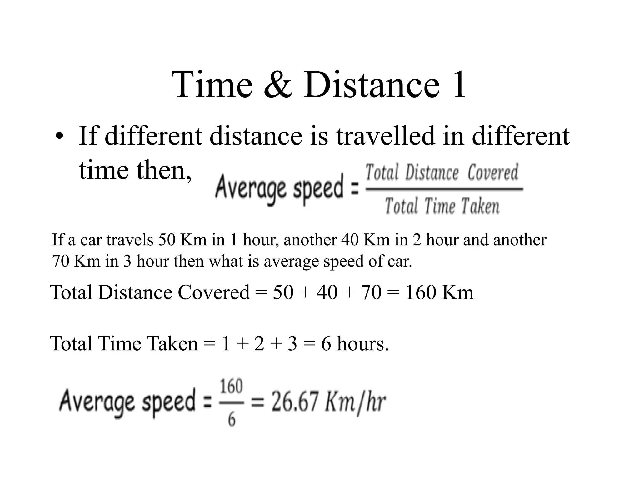 Time & Distance 1
• If different distance is travelled in different
time then,
If a car travels 50 Km in 1 hour, another 40 Km in 2 hour and another
70 Km in 3 hour then what is average speed of car.
Total Distance Covered = 50 + 40 + 70 = 160 Km
Total Time Taken = 1 + 2 + 3 = 6 hours.
 