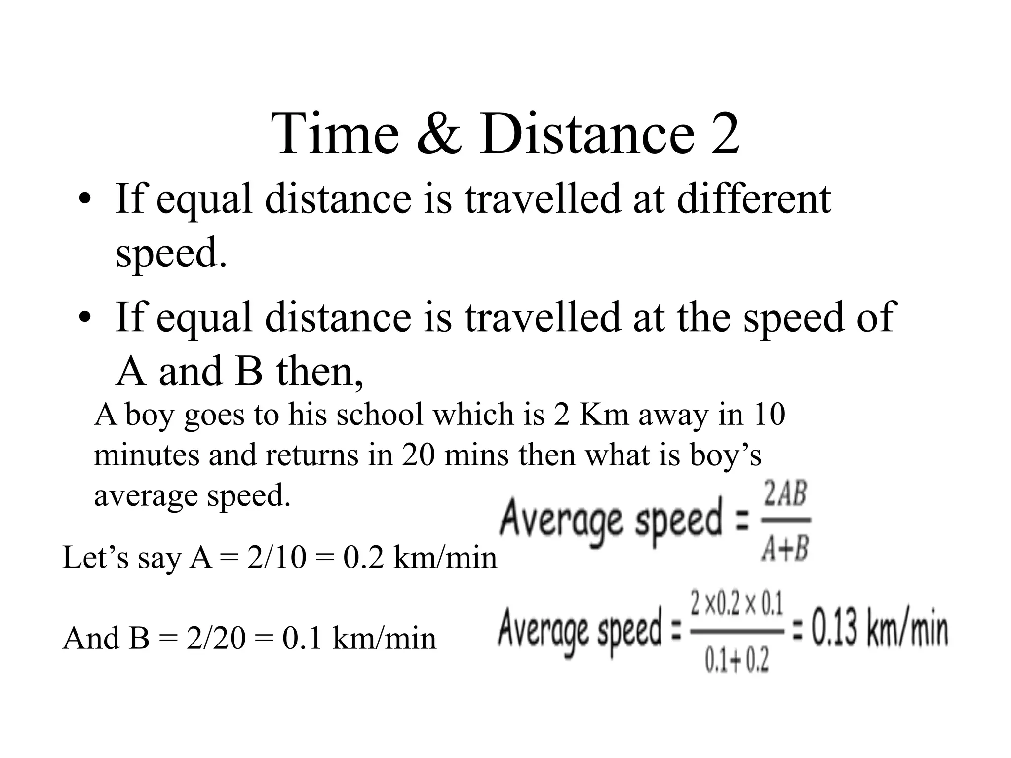 Time & Distance 2
• If equal distance is travelled at different
speed.
• If equal distance is travelled at the speed of
A and B then,
A boy goes to his school which is 2 Km away in 10
minutes and returns in 20 mins then what is boy’s
average speed.
Let’s say A = 2/10 = 0.2 km/min
And B = 2/20 = 0.1 km/min
 