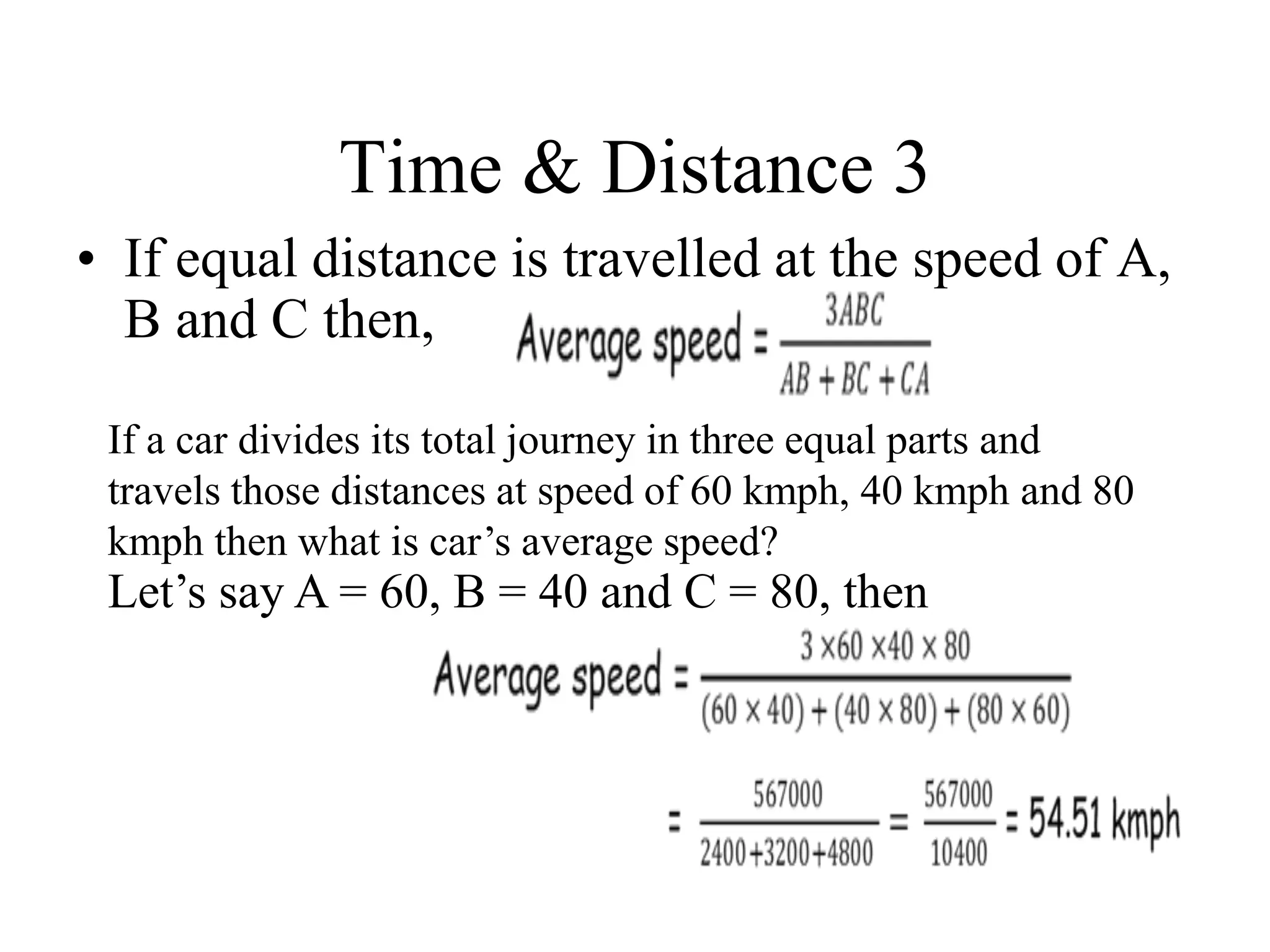 Time & Distance 3
• If equal distance is travelled at the speed of A,
B and C then,
If a car divides its total journey in three equal parts and
travels those distances at speed of 60 kmph, 40 kmph and 80
kmph then what is car’s average speed?
Let’s say A = 60, B = 40 and C = 80, then
 