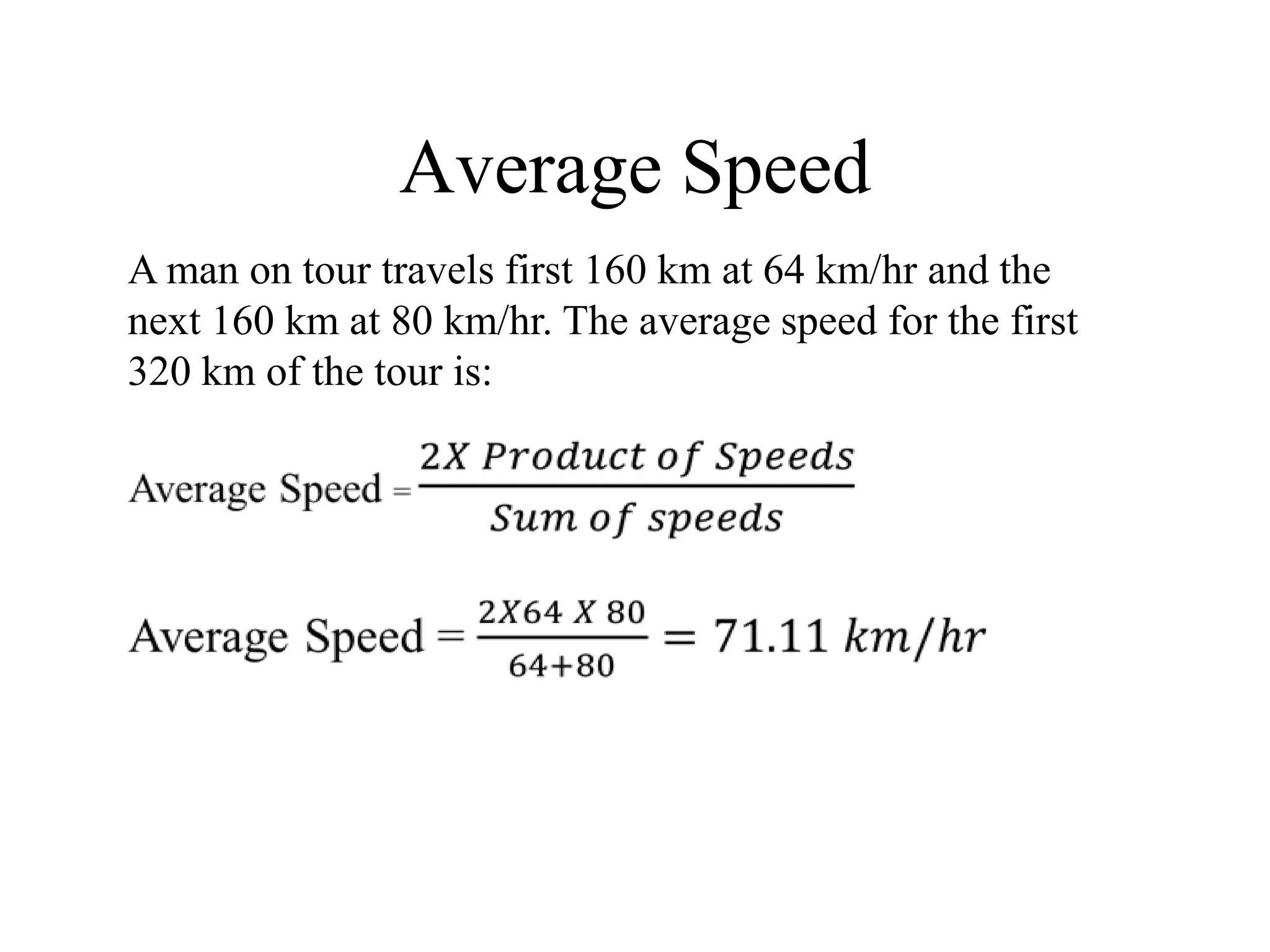 Average Speed
A man on tour travels first 160 km at 64 km/hr and the
next 160 km at 80 km/hr. The average speed for the first
320 km of the tour is:
 