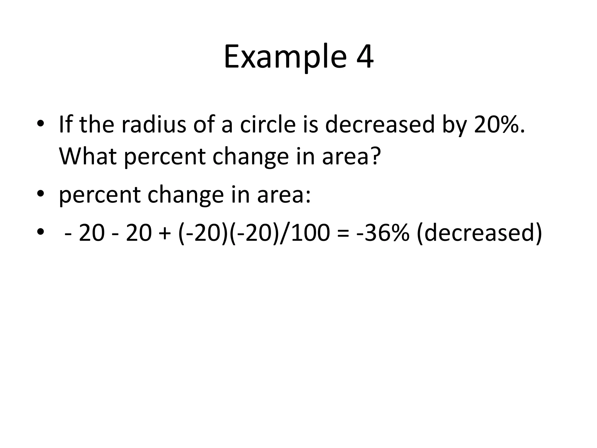 Example 4
• If the radius of a circle is decreased by 20%.
What percent change in area?
• percent change in area:
• - 20 - 20 + (-20)(-20)/100 = -36% (decreased)
 