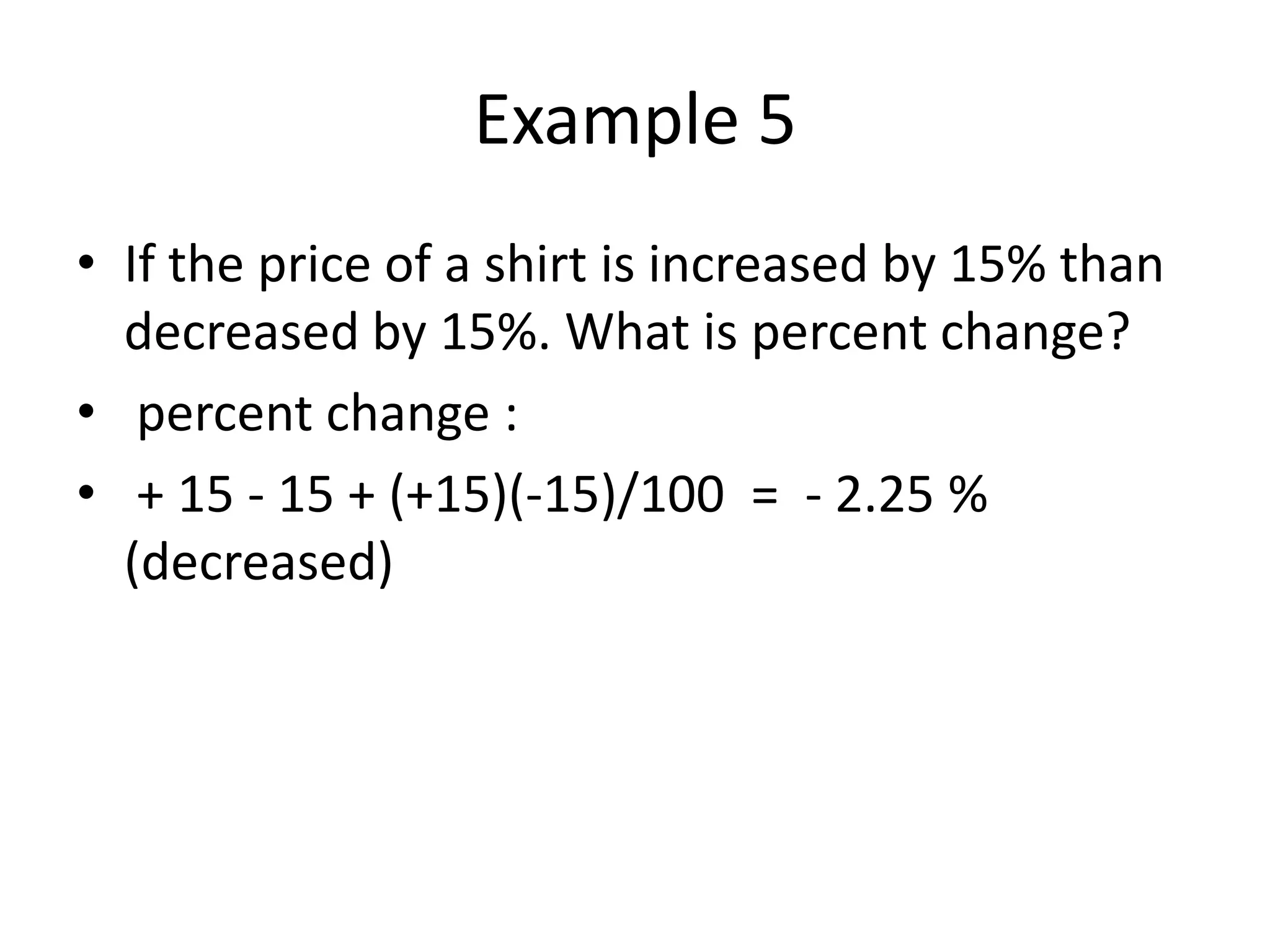 Example 5
• If the price of a shirt is increased by 15% than
decreased by 15%. What is percent change?
• percent change :
• + 15 - 15 + (+15)(-15)/100 = - 2.25 %
(decreased)
 