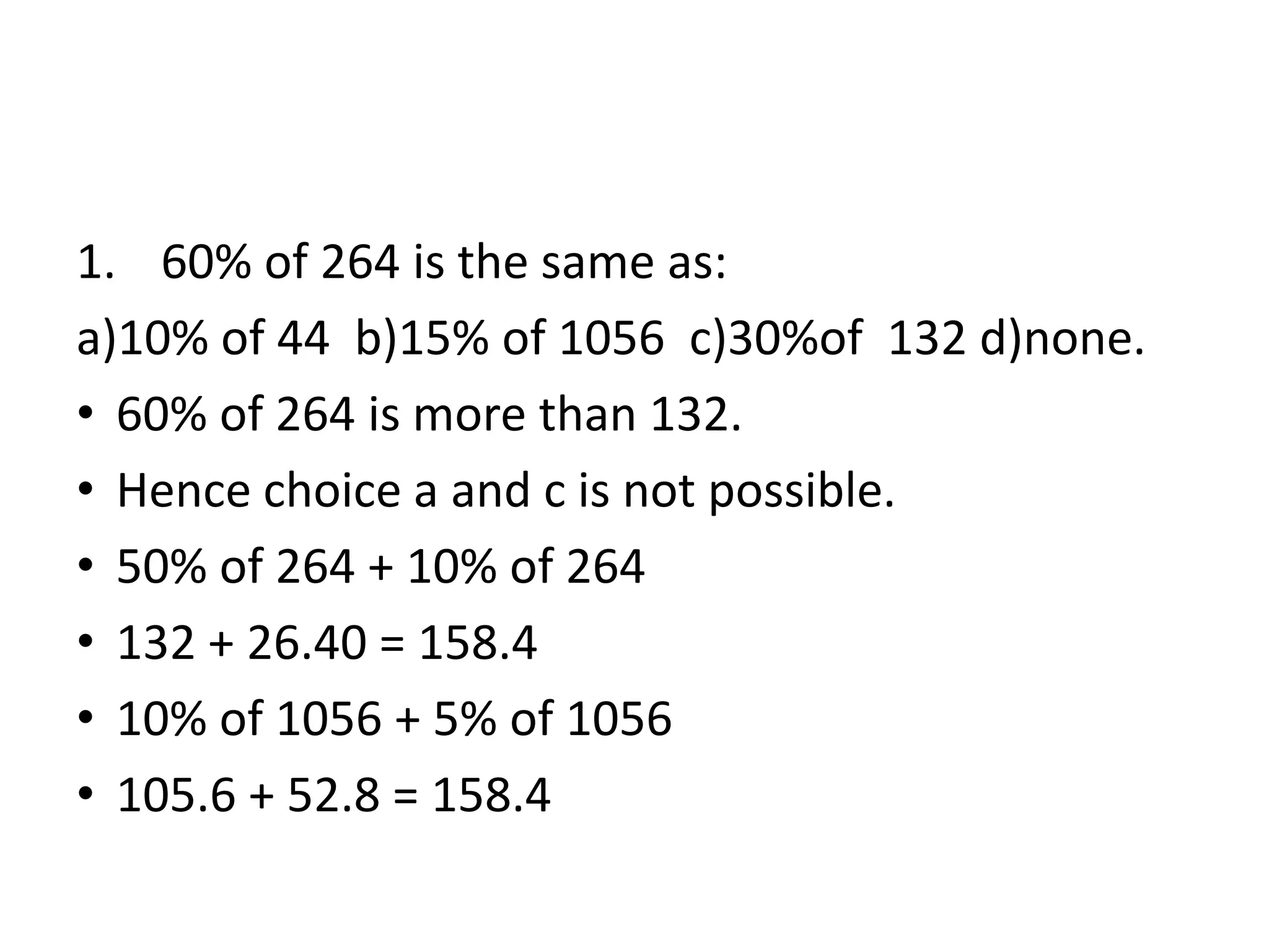 1. 60% of 264 is the same as:
a)10% of 44 b)15% of 1056 c)30%of 132 d)none.
• 60% of 264 is more than 132.
• Hence choice a and c is not possible.
• 50% of 264 + 10% of 264
• 132 + 26.40 = 158.4
• 10% of 1056 + 5% of 1056
• 105.6 + 52.8 = 158.4
 