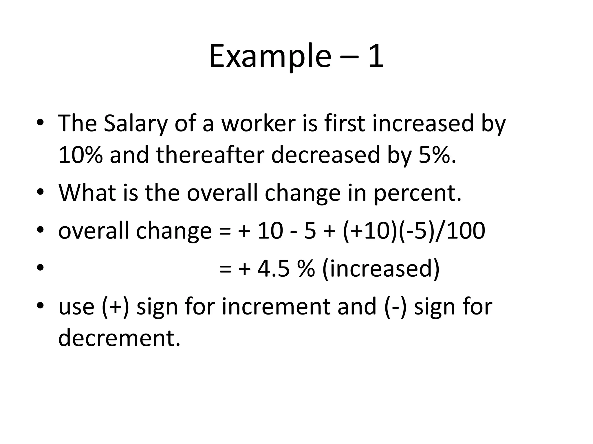 Example – 1
• The Salary of a worker is first increased by
10% and thereafter decreased by 5%.
• What is the overall change in percent.
• overall change = + 10 - 5 + (+10)(-5)/100
• = + 4.5 % (increased)
• use (+) sign for increment and (-) sign for
decrement.
 
