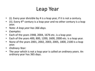 Leap Year
• (i). Every year divisible by 4 is a leap year, if it is not a century.
• (ii). Every 4th century is a leap year and no other century is a leap
year.
• Note: A leap year has 366 days.
• Examples:
• Each of the years 1948, 2004, 1676 etc. is a leap year.
• Each of the years 400, 800, 1200, 1600, 2000 etc. is a leap year.
• None of the years 2001, 2002, 2003, 2005, 1800, 2100 is a leap
year.
• Ordinary Year:
• The year which is not a leap year is called an ordinary years. An
ordinary year has 365 days.
 