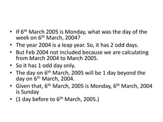 • If 6th March 2005 is Monday, what was the day of the
week on 6th March, 2004?
• The year 2004 is a leap year. So, it has 2 odd days.
• But Feb 2004 not included because we are calculating
from March 2004 to March 2005.
• So it has 1 odd day only.
• The day on 6th March, 2005 will be 1 day beyond the
day on 6th March, 2004.
• Given that, 6th March, 2005 is Monday, 6th March, 2004
is Sunday
• (1 day before to 6th March, 2005.)
 