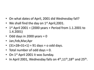 • On what dates of April, 2001 did Wednesday fall?
• We shall find the day on 1st April,2001.
• 1st April 2001 = (2000 years + Period from 1.1.2001 to
1.4.2001)
• Odd days in 2000 years = 0
• Jan,Feb,Mar,Apr
• (31+28+31+1) = 91 days = o odd days.
• Total number of odd days = 0.
• On 1st April 2001 it was Sunday.
• In April 2001, Wednesday falls on 4th,11th,18th and 25th.
 