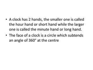 • A clock has 2 hands, the smaller one is called
the hour hand or short hand while the larger
one is called the minute hand or long hand.
• The face of a clock is a circle which subtends
an angle of 360° at the centre
 