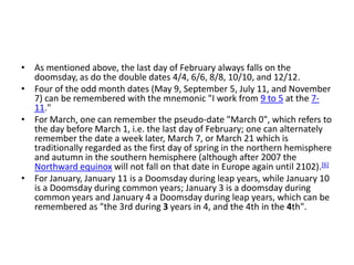 • As mentioned above, the last day of February always falls on the
doomsday, as do the double dates 4/4, 6/6, 8/8, 10/10, and 12/12.
• Four of the odd month dates (May 9, September 5, July 11, and November
7) can be remembered with the mnemonic "I work from 9 to 5 at the 7-
11."
• For March, one can remember the pseudo-date "March 0", which refers to
the day before March 1, i.e. the last day of February; one can alternately
remember the date a week later, March 7, or March 21 which is
traditionally regarded as the first day of spring in the northern hemisphere
and autumn in the southern hemisphere (although after 2007 the
Northward equinox will not fall on that date in Europe again until 2102).[6]
• For January, January 11 is a Doomsday during leap years, while January 10
is a Doomsday during common years; January 3 is a doomsday during
common years and January 4 a Doomsday during leap years, which can be
remembered as "the 3rd during 3 years in 4, and the 4th in the 4th".
 