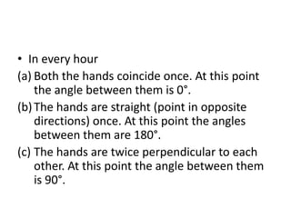 • In every hour
(a) Both the hands coincide once. At this point
the angle between them is 0°.
(b)The hands are straight (point in opposite
directions) once. At this point the angles
between them are 180°.
(c) The hands are twice perpendicular to each
other. At this point the angle between them
is 90°.
 