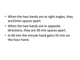 • When the two hands are at right angles, they
are15min spaces apart.
• When the two hands are in opposite
directions, they are 30 min spaces apart.
• In 60 min the minute hand gains 55 min on
the hour hand.
 