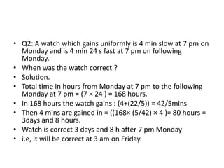 • Q2: A watch which gains uniformly is 4 min slow at 7 pm on
Monday and is 4 min 24 s fast at 7 pm on following
Monday.
• When was the watch correct ?
• Solution.
• Total time in hours from Monday at 7 pm to the following
Monday at 7 pm = (7 × 24 ) = 168 hours.
• In 168 hours the watch gains : (4+(22/5)) = 42/5mins
• Then 4 mins are gained in = ((168× (5/42) × 4 )= 80 hours =
3days and 8 hours.
• Watch is correct 3 days and 8 h after 7 pm Monday
• i.e, it will be correct at 3 am on Friday.
 