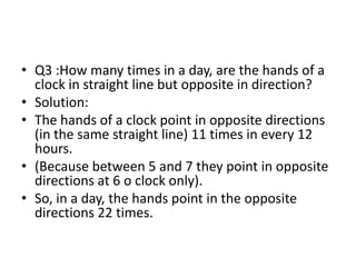 • Q3 :How many times in a day, are the hands of a
clock in straight line but opposite in direction?
• Solution:
• The hands of a clock point in opposite directions
(in the same straight line) 11 times in every 12
hours.
• (Because between 5 and 7 they point in opposite
directions at 6 o clock only).
• So, in a day, the hands point in the opposite
directions 22 times.
 