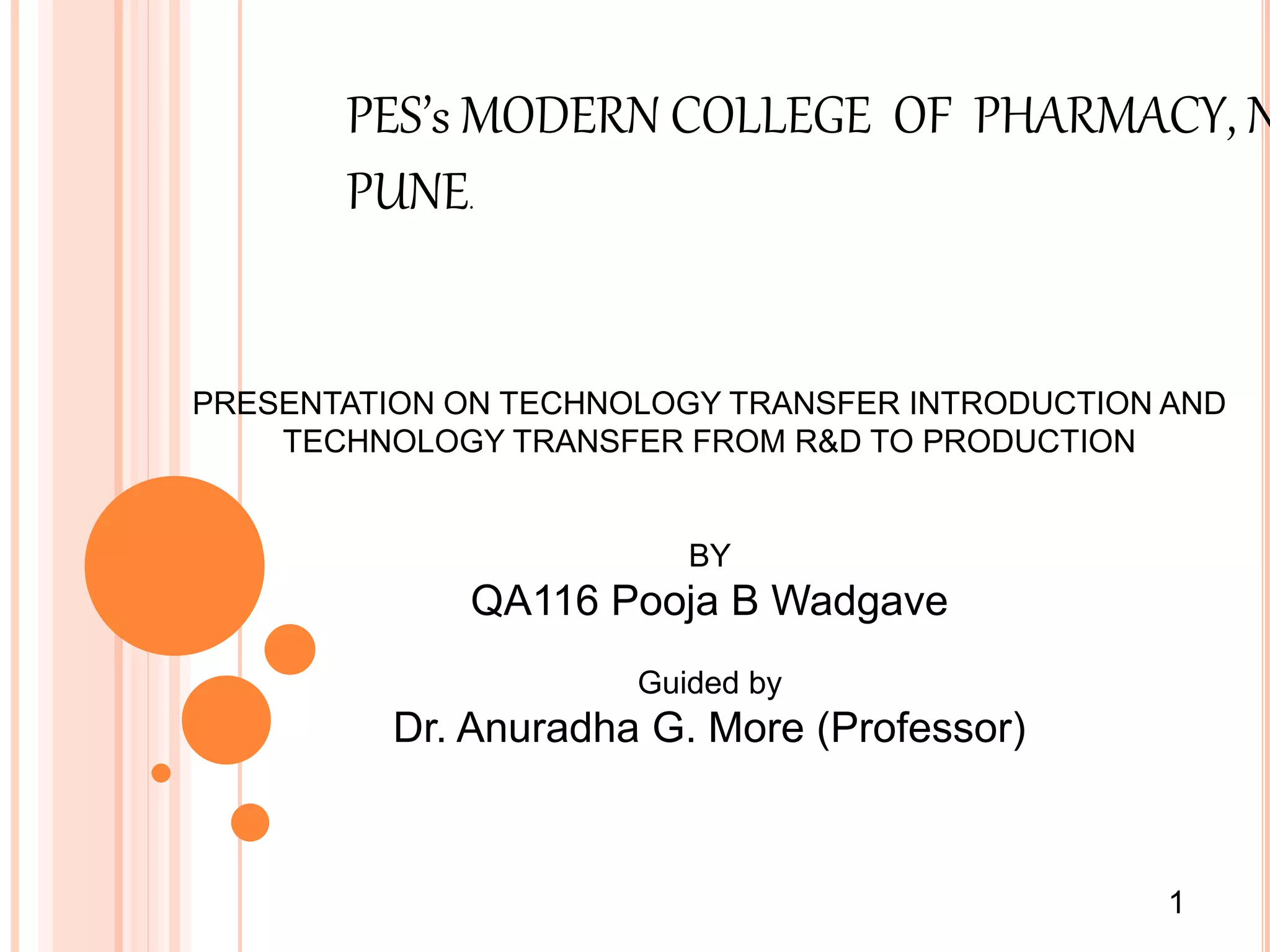 PES’s MODERN COLLEGE OF PHARMACY, N
PUNE.
PRESENTATION ON TECHNOLOGY TRANSFER INTRODUCTION AND
TECHNOLOGY TRANSFER FROM R&D TO PRODUCTION
BY
QA116 Pooja B Wadgave
Guided by
Dr. Anuradha G. More (Professor)
1
 