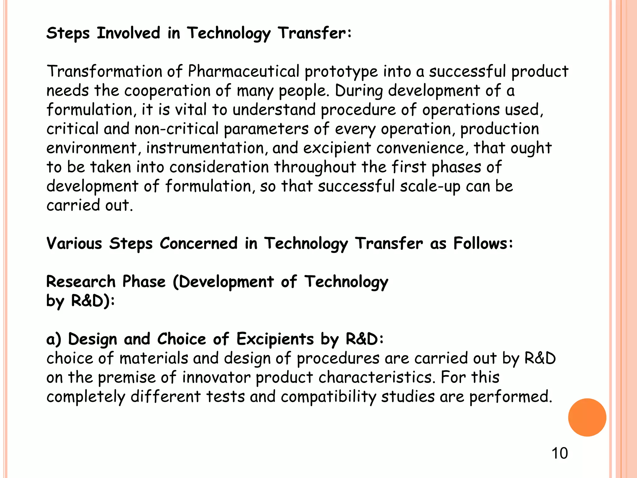 Steps Involved in Technology Transfer:
Transformation of Pharmaceutical prototype into a successful product
needs the cooperation of many people. During development of a
formulation, it is vital to understand procedure of operations used,
critical and non-critical parameters of every operation, production
environment, instrumentation, and excipient convenience, that ought
to be taken into consideration throughout the first phases of
development of formulation, so that successful scale-up can be
carried out.
Various Steps Concerned in Technology Transfer as Follows:
Research Phase (Development of Technology
by R&D):
a) Design and Choice of Excipients by R&D:
choice of materials and design of procedures are carried out by R&D
on the premise of innovator product characteristics. For this
completely different tests and compatibility studies are performed.
10
 