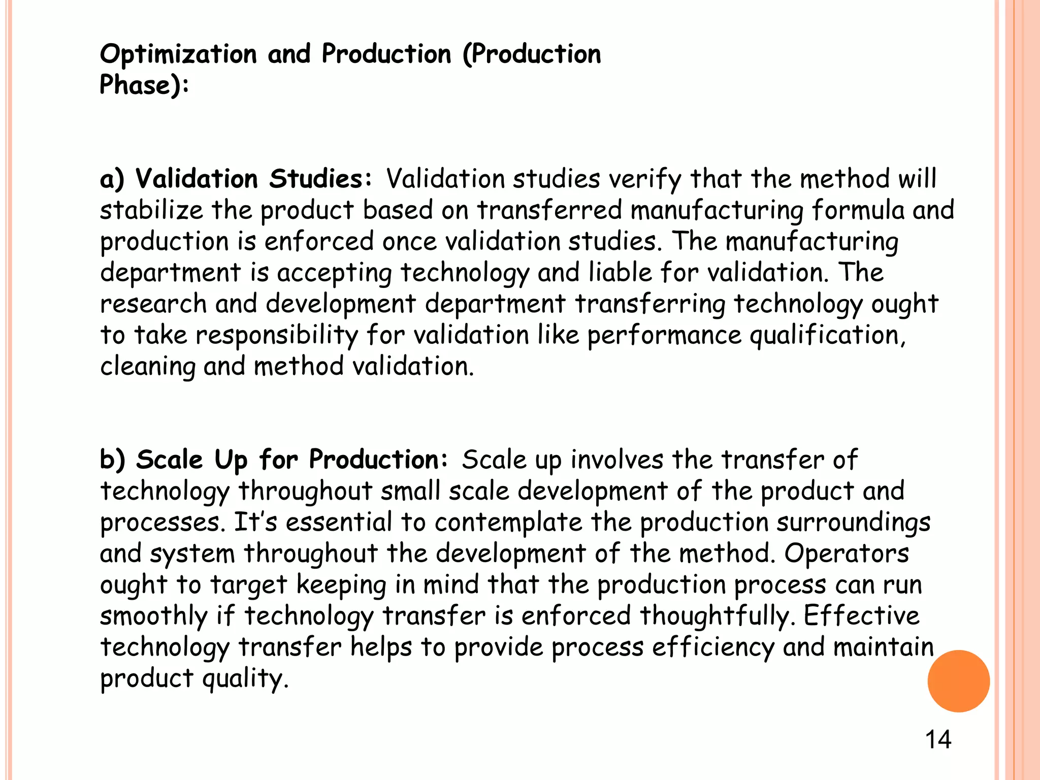 Optimization and Production (Production
Phase):
a) Validation Studies: Validation studies verify that the method will
stabilize the product based on transferred manufacturing formula and
production is enforced once validation studies. The manufacturing
department is accepting technology and liable for validation. The
research and development department transferring technology ought
to take responsibility for validation like performance qualification,
cleaning and method validation.
b) Scale Up for Production: Scale up involves the transfer of
technology throughout small scale development of the product and
processes. It’s essential to contemplate the production surroundings
and system throughout the development of the method. Operators
ought to target keeping in mind that the production process can run
smoothly if technology transfer is enforced thoughtfully. Effective
technology transfer helps to provide process efficiency and maintain
product quality.
14
 