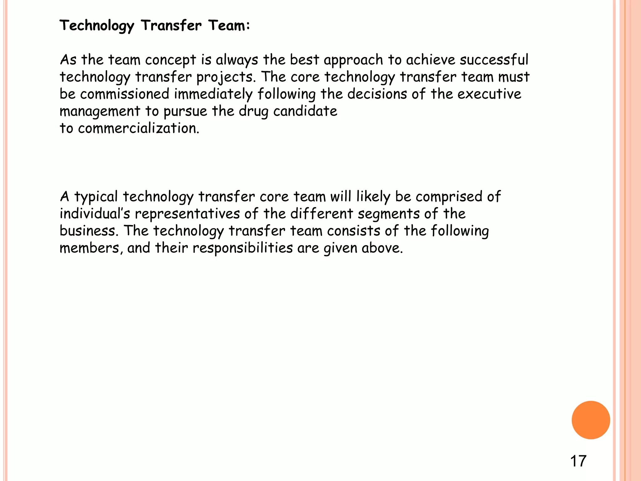 Technology Transfer Team:
As the team concept is always the best approach to achieve successful
technology transfer projects. The core technology transfer team must
be commissioned immediately following the decisions of the executive
management to pursue the drug candidate
to commercialization.
A typical technology transfer core team will likely be comprised of
individual’s representatives of the different segments of the
business. The technology transfer team consists of the following
members, and their responsibilities are given above.
17
 