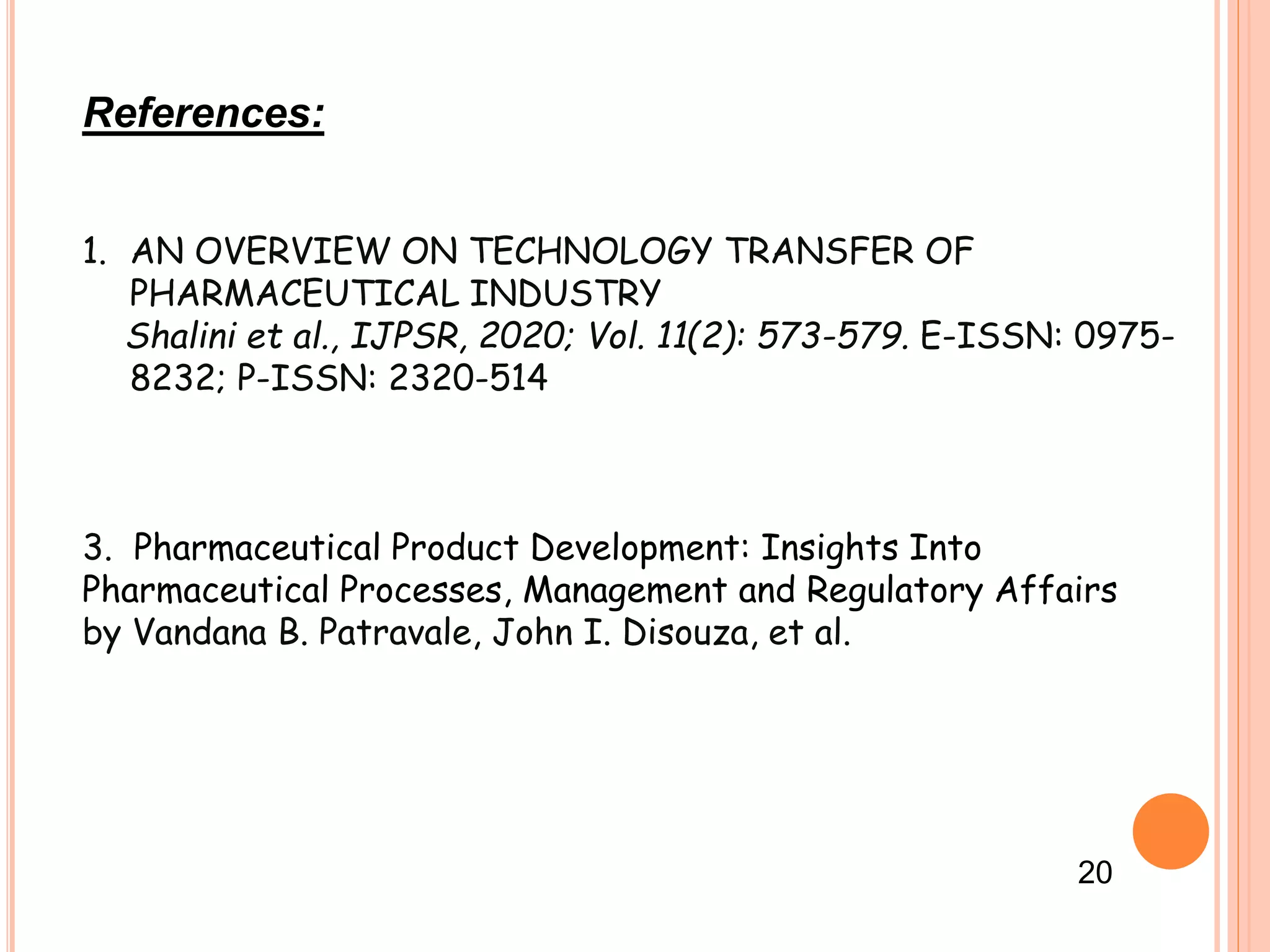References:
1. AN OVERVIEW ON TECHNOLOGY TRANSFER OF
PHARMACEUTICAL INDUSTRY
Shalini et al., IJPSR, 2020; Vol. 11(2): 573-579. E-ISSN: 0975-
8232; P-ISSN: 2320-514
3. Pharmaceutical Product Development: Insights Into
Pharmaceutical Processes, Management and Regulatory Affairs
by Vandana B. Patravale, John I. Disouza, et al.
20
 