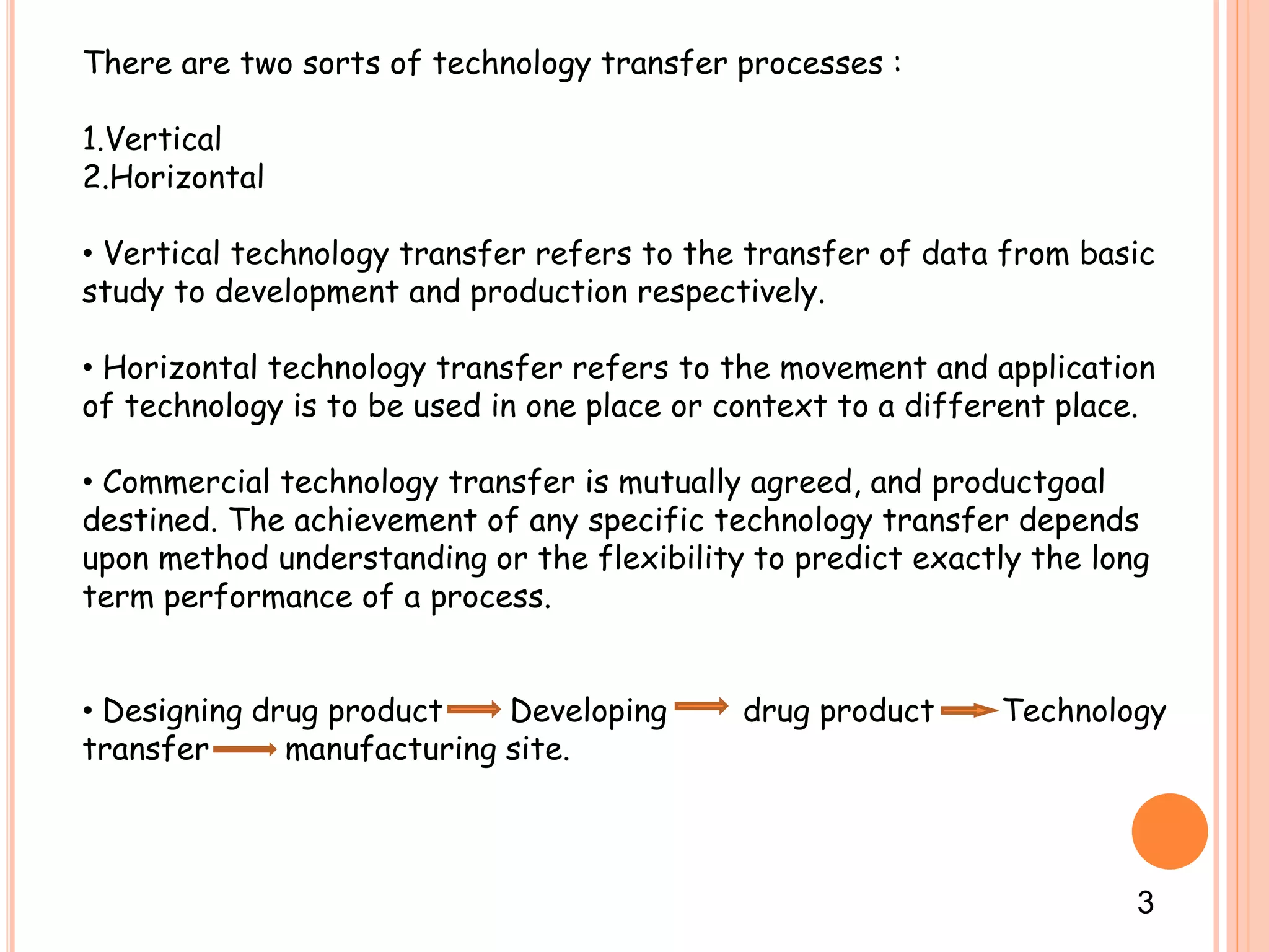 There are two sorts of technology transfer processes :
1.Vertical
2.Horizontal
• Vertical technology transfer refers to the transfer of data from basic
study to development and production respectively.
• Horizontal technology transfer refers to the movement and application
of technology is to be used in one place or context to a different place.
• Commercial technology transfer is mutually agreed, and productgoal
destined. The achievement of any specific technology transfer depends
upon method understanding or the flexibility to predict exactly the long
term performance of a process.
• Designing drug product Developing drug product Technology
transfer manufacturing site.
3
 