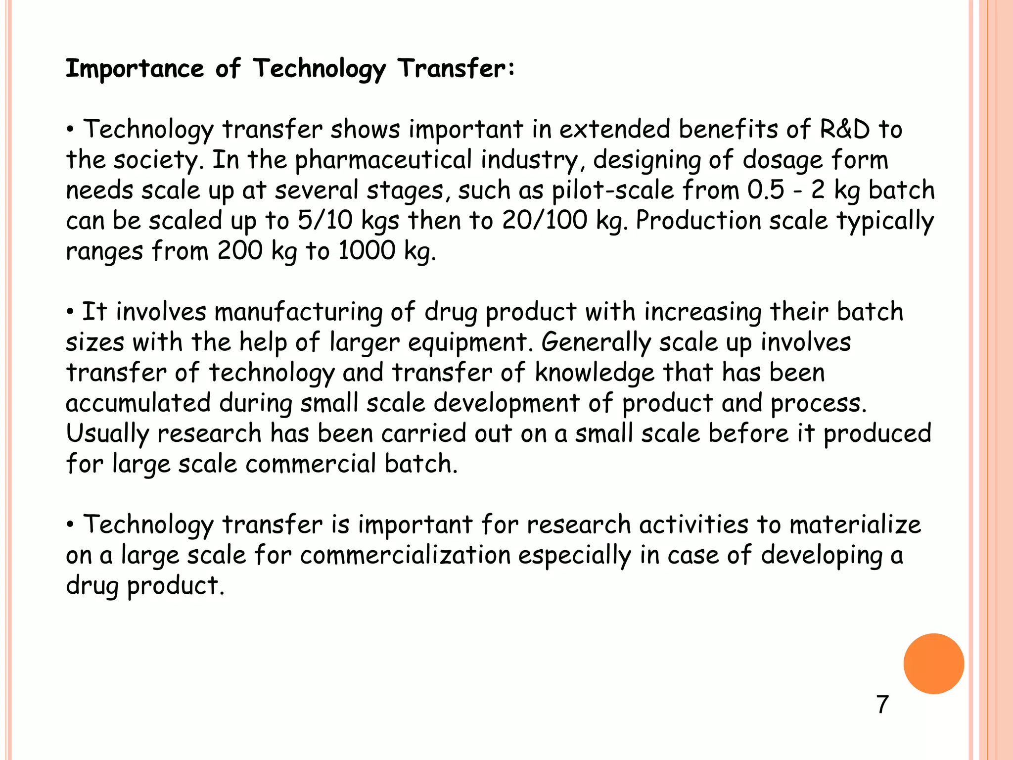 Importance of Technology Transfer:
• Technology transfer shows important in extended benefits of R&D to
the society. In the pharmaceutical industry, designing of dosage form
needs scale up at several stages, such as pilot-scale from 0.5 - 2 kg batch
can be scaled up to 5/10 kgs then to 20/100 kg. Production scale typically
ranges from 200 kg to 1000 kg.
• It involves manufacturing of drug product with increasing their batch
sizes with the help of larger equipment. Generally scale up involves
transfer of technology and transfer of knowledge that has been
accumulated during small scale development of product and process.
Usually research has been carried out on a small scale before it produced
for large scale commercial batch.
• Technology transfer is important for research activities to materialize
on a large scale for commercialization especially in case of developing a
drug product.
7
 