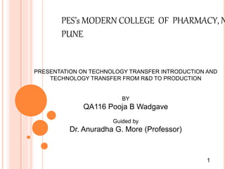 PES’s MODERN COLLEGE OF PHARMACY, N
PUNE.
PRESENTATION ON TECHNOLOGY TRANSFER INTRODUCTION AND
TECHNOLOGY TRANSFER FROM R&D TO PRODUCTION
BY
QA116 Pooja B Wadgave
Guided by
Dr. Anuradha G. More (Professor)
1
 