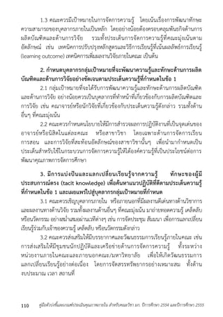 1.3 คณะควรมีเป้ำหมำยในกำรจัดกำรควำมรู้ โดยเน้นเรื่องกำรพัฒนำทักษะ 
ควำมสำมำรถของบุคลำกรภำยในเป็นหลัก โดยอย่ำงน้อยต้องครอบคลุมพันธกิจด้ำนกำร 
ผลิตบัณฑิตและด้ำนกำรวิจัย รวมทั้งประเด็นกำรจัดกำรควำมรู้ที่คณะมุ่งเน้นตำม 
อัตลักษณ์ เช่น เทคนิคกำรปรับปรุงหลักสูตรและวิธีกำรเรียนรู้ที่เน้นผลลัพธ์กำรเรียนรู้ 
(learning outcome) เทคนิคกำรเพิ่มผลงำนวิจัยภำยในคณะ เป็นต้น 
2. กาหนดบุคลากรกลุ่มเป้าหมายที่จะพัฒนาความรู้และทักษะด้านการผลิต 
บัณฑิตและด้านการวิจัยอย่างชัดเจนตามประเด็นความรู้ที่กาหนดในข้อ 1 
2.1 กลุ่มเป้ำหมำยที่จะได้รับกำรพัฒนำควำมรู้และทักษะด้ำนกำรผลิตบัณฑิต 
และด้ำนกำรวิจัย อย่ำงน้อยควรเป็นบุคลำกรที่ทำหน้ำที่เกี่ยวข้องกับกำรผลิตบัณฑิตและ 
กำรวิจัย เช่น คณำจำรย์หรือนักวิจัยที่เกี่ยวข้องกับประเด็นควำมรู้ดังกล่ำว รวมทั้งด้ำน 
อื่นๆ ที่คณะมุ่งเน้น 
2.2 คณะควรกำหนดนโยบำยให้มีกำรสำรวจผลกำรปฏิบัติงำนที่เป็นจุดเด่นของ 
อำจำรย์หรือนิสิตในแต่ละคณะ หรือสำขำวิชำ โดยเฉพำะด้ำนกำรจัดกำรเรียน 
กำรสอน และกำรวิจัยที่สะท้อนอัตลักษณ์ของสำขำวิชำนั้นๆ เพื่อนำมำกำหนดเป็น 
ประเด็นสำหรับใช้ในกระบวนกำรจัดกำรควำมรู้ให้ได้องค์ควำมรู้ที่เป็นประโยชน์ต่อกำร 
พัฒนำคุณภำพกำรจัดกำรศึกษำ 
3. มีการแบ่งปันและแลกเปลี่ยนเรียนรู้จากความรู้ ทักษะของผู้มี 
ประสบการณ์ตรง (tacit knowledge) เพื่อค้นหาแนวปฏิบัติที่ดีตามประเด็นความรู้ 
ที่กาหนดในข้อ 1 และเผยแพร่ไปสู่บุคลากรกลุ่มเป้าหมายที่กาหนด 
3.1 คณะควรเชิญบุคลำกรภำยใน หรือภำยนอกที่มีผลงำนดีเด่นทำงด้ำนวิชำกำร 
และผลงำนทำงด้ำนวิจัย รวมทั้งผลงำนด้ำนอื่นๆ ที่คณะมุ่งเน้น มำถ่ำยทอดควำมรู้ เคล็ดลับ 
หรือนวัตกรรม อย่ำงสม่ำเสมอผ่ำนเวทีต่ำงๆ เช่น กำรจัดประชุม สัมมนำ เพื่อกำรแลกเปลี่ยน 
เรียนรู้ร่วมกับเจ้ำของควำมรู้ เคล็ดลับ หรือนวัตกรรมดังกล่ำว 
3.2 คณะควรส่งเสริมให้มีบรรยำกำศและวัฒนธรรมกำรเรียนรู้ภำยในคณะ เช่น 
กำรส่งเสริมให้มีชุมชนนักปฏิบัติและเครือข่ำยด้ำนกำรจัดกำรควำมรู้ ทั้งระหว่ำง 
หน่วยงำนภำยในคณะและภำยนอกคณะ/มหำวิทยำลัย เพื่อให้เกิดวัฒนธรรมกำร 
แลกเปลี่ยนเรียนรู้อย่ำงต่อเนื่อง โดยกำรจัดสรรทรัพยำกรอย่ำงเหมำะสม ทั้งด้ำน 
งบประมำณ เวลำ สถำนที่ 
คู่มือตัวบ่งชี้และเกณฑ์ประเมินคุณภาพภายใน สาหรับคณะวิชา มก. ปีก 110 ารศึกษา 2554 และปีการศึกษา 2555 
 