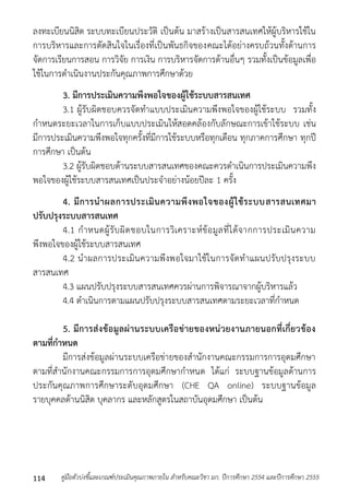 ลงทะเบียนนิสิต ระบบทะเบียนประวัติ เป็นต้น มำสร้ำงเป็นสำรสนเทศให้ผู้บริหำรใช้ใน 
กำรบริหำรและกำรตัดสินใจในเรื่องที่เป็นพันธกิจของคณะได้อย่ำงครบถ้วนทั้งด้ำนกำร 
จัดกำรเรียนกำรสอน กำรวิจัย กำรเงิน กำรบริหำรจัดกำรด้ำนอื่นๆ รวมทั้งเป็นข้อมูลเพื่อ 
ใช้ในกำรดำเนินงำนประกันคุณภำพกำรศึกษำด้วย 
3. มีการประเมินความพึงพอใจของผู้ใช้ระบบสารสนเทศ 
3.1 ผู้รับผิดชอบควรจัดทำแบบประเมินควำมพึงพอใจของผู้ใช้ระบบ รวมทั้ง 
กำหนดระยะเวลำในกำรเก็บแบบประเมินให้สอดคล้องกับลักษณะกำรเข้ำใช้ระบบ เช่น 
มีกำรประเมินควำมพึงพอใจทุกครั้งที่มีกำรใช้ระบบหรือทุกเดือน ทุกภำคกำรศึกษำ ทุกปี 
กำรศึกษำ เป็นต้น 
3.2 ผู้รับผิดชอบด้ำนระบบสำรสนเทศของคณะควรดำเนินกำรประเมินควำมพึง 
พอใจของผู้ใช้ระบบสำรสนเทศเป็นประจำอย่ำงน้อยปีละ 1 ครั้ง 
4. มีการนาผลการประเมินความพึงพอใจของผู้ใช้ระบบสารสนเทศมา 
ปรับปรุงระบบสารสนเทศ 
4.1 กำหนดผู้รับผิดชอบในกำรวิเครำะห์ข้อมูลที่ได้จำกกำรประเมินควำม 
พึงพอใจของผู้ใช้ระบบสำรสนเทศ 
4.2 นำผลกำรประเมินควำมพึงพอใจมำใช้ในกำรจัดทำแผนปรับปรุงระบบ 
สำรสนเทศ 
4.3 แผนปรับปรุงระบบสำรสนเทศควรผ่ำนกำรพิจำรณำจำกผู้บริหำรแล้ว 
4.4 ดำเนินกำรตำมแผนปรับปรุงระบบสำรสนเทศตำมระยะเวลำที่กำหนด 
5. มีการส่งข้อมูลผ่านระบบเครือข่ายของหน่วยงานภายนอกที่เกี่ยวข้อง 
ตามที่กาหนด 
มีกำรส่งข้อมูลผ่ำนระบบเครือข่ำยของสำนักงำนคณะกรรมกำรกำรอุดมศึกษำ 
ตำมที่สำนักงำนคณะกรรมกำรกำรอุดมศึกษำกำหนด ได้แก่ ระบบฐำนข้อมูลด้ำนกำร 
ประกันคุณภำพกำรศึกษำระดับอุดมศึกษำ (CHE QA online) ระบบฐำนข้อมูล 
รำยบุคคลด้ำนนิสิต บุคลำกร และหลักสูตรในสถำบันอุดมศึกษำ เป็นต้น 
คู่มือตัวบ่งชี้และเกณฑ์ประเมินคุณภาพภายใน สาหรับคณะวิชา มก. ปีก 114 ารศึกษา 2554 และปีการศึกษา 2555 
 