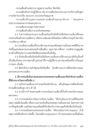 - ควำมเสี่ยงด้ำนนโยบำย กฎหมำย ระเบียบ ข้อบังคับ 
- ควำมเสี่ยงด้ำนกำรปฏิบัติงำน เช่น ควำมเสี่ยงของกระบวนกำรบริหำรหลักสูตร 
กำรบริหำรงำนวิจัย ระบบงำน ระบบประกันคุณภำพ 
- ควำมเสี่ยงด้ำนบุคลำกรและควำมเสี่ยงด้ำนธรรมำภิบำล โดยเฉพำะ 
จรรยำบรรณของอำจำรย์และบุคลำกร 
- ควำมเสี่ยงจำกเหตุกำรณ์ภำยนอก 
- ควำมเสี่ยงด้ำนอื่นๆ ตำมบริบทของคณะ 
2.1 วิเครำะห์และระบุควำมเสี่ยงพร้อมปัจจัยที่ก่อให้เกิดควำมเสี่ยงที่ส่งผล 
กระทบหรือสร้ำงควำมเสียหำย หรือควำมล้มเหลวหรือลดโอกำสที่จะบรรลุเป้ำหมำยใน 
กำรบริหำรกำรศึกษำ 
2.2 ประเด็นควำมเสี่ยงที่นำมำพิจำรณำควรมองถึงเหตุกำรณ์ในอนำคตที่มีโอกำส 
เกิดขึ้นและส่งผลกระทบต่อคณะด้ำนชื่อเสียง คุณภำพกำรศึกษำ รวมถึงควำมสูญเสีย 
ทำงด้ำนชีวิตบุคลำกร และทรัพย์สินของคณะเป็นสำคัญ 
2.3 ปัจจัยเสี่ยงหรือปัจจัยที่ก่อให้เกิดควำมเสี่ยงอำจใช้กรอบแนวคิดในเรื่องที่ 
เกี่ยวข้องกับคน อำคำรสถำนที่ อุปกรณ์ วิธีกำรปฏิบัติงำน สภำพแวดล้อมทั้งภำยในและ 
ภำยนอก เป็นต้น 
2.4 จัดลำดับควำมสำคัญของปัจจัยเสี่ยง โดยพิจำรณำจำกมิติของโอกำสและ 
ผลกระทบจำกควำมเสี่ยง 
3. มีการประเมินโอกาสและผลกระทบของความเสี่ยงและจัดลาดับความเสี่ยง 
ที่ได้จากการวิเคราะห์ในข้อ 2 
3.1 ระดับควำมเสี่ยงอำจกำหนดเป็นเชิงปริมำณ หรือเชิงคุณภำพที่สะท้อนถึง 
ควำมเสี่ยงระดับสูง กลำง ต่ำ ได้ 
3.2 ควรมีกำรกำหนดเกณฑ์กำรประเมินควำมเสี่ยงทั้งในด้ำนของโอกำสและ 
ผลกระทบ 
3.3 กำรประเมินโอกำสในกำรเกิดควำมเสี่ยง ให้ประเมินจำกควำมถี่ที่เคยเกิด 
เหตุกำรณ์เสี่ยงในอดีต หรือควำมน่ำจะเป็นที่จะเกิดเหตุกำรณ์ในอนำคต โดยคำดกำรณ์ 
จำกข้อมูลในอดีต รวมถึงสภำพแวดล้อมที่เกี่ยวข้องกับกำรควบคุมปัจจัยเสี่ยงในปัจจุบัน 
3.4 กำรประเมินผลกระทบของควำมเสี่ยง ให้ประเมินจำกควำมรุนแรง ถ้ำมี 
เหตุกำรณ์เสี่ยงดังกล่ำวเกิดขึ้น โดยจะมีควำมรุนแรงมำก ถ้ำกระทบต่อควำมเชื่อมั่นต่อ 
คู่มือตัวบ่งชี้และเกณฑ์ประเมินคุณภาพภายใน สาหรับคณะวิชา มก. ปีการศึกษา 2554 และปีการศึกษา 2555 117 
 