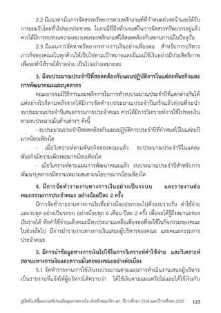 2.2 มีแนวทำงในกำรจัดสรรทรัพยำกรตำมหลักเกณฑ์ที่กำหนดล่วงหน้ำและได้รับ 
กำรยอมรับโดยทั่วไปของประชำคม ในกรณีที่มีหลักเกณฑ์ในกำรจัดสรรทรัพยำกรอยู่แล้ว 
ควรได้มีกำรทบทวนควำมเหมำะสมของหลักเกณฑ์ให้สอดคล้องกับสถำนกำรณ์ในปัจจุบัน 
2.3 มีแผนกำรจัดหำทรัพยำกรทำงกำรเงินอย่ำงเพียงพอ สำหรับกำรบริหำร 
ภำรกิจของคณะในทุกด้ำนให้เป็นไปตำมเป้ำหมำยและมีแผนใช้เงินอย่ำงมีประสิทธิภำพ 
เพื่อจะทำให้รำยได้รำยจ่ำย เป็นไปอย่ำงเหมำะสม 
3. มีงบประมาณประจาปีที่สอดคล้องกับแผนปฏิบัติการในแต่ละพันธกิจและ 
การพัฒนาคณะและบุคลากร 
คณะอำจจะมีวิธีกำรและหลักกำรในกำรทำงบประมำณประจำปีที่แตกต่ำงกันได้ 
แต่อย่ำงไรก็ตำมหลังจำกได้มีกำรจัดทำงบประมำณประจำปีเสร็จแล้วก่อนที่จะนำ 
งบประมำณประจำปีเสนอกรรมกำรประจำคณะ ควรได้มีกำรวิเครำะห์กำรใช้ไปของเงิน 
ตำมงบประมำณในด้ำนต่ำงๆ ดังนี้ 
- งบประมำณประจำปีสอดคล้องกับแผนปฏิบัติกำรประจำปีที่กำหนดไว้ในแต่ละปี 
มำกน้อยเพียงใด 
- เมื่อวิเครำะห์ตำมพันธกิจของคณะแล้ว งบประมำณประจำปีในแต่ละ 
พันธกิจมีควำมเพียงพอมำกน้อยเพียงใด 
- เมื่อวิเครำะห์ตำมแผนกำรพัฒนำคณะแล้ว งบประมำณประจำปีสำหรับกำร 
พัฒนำบุคลำกรมีควำมเหมำะสมตำมนโยบำยมำกน้อยเพียงใด 
4. มีการจัดทารายงานทางการเงินอย่างเป็นระบบ และรายงานต่อ 
คณะกรรมการประจาคณะ อย่างน้อยปีละ 2 ครั้ง 
มีกำรจัดทำรำยงำนทำงกำรเงินที่อย่ำงน้อยประกอบไปด้วยงบรำยรับ ค่ำใช้จ่ำย 
และงบดุล อย่ำงเป็นระบบ อย่ำงน้อยทุก 6 เดือน ปีละ 2 ครั้ง เพื่อจะได้รู้ถึงสถำนะของ 
เงินรำยได้ หักค่ำใช้จ่ำยแล้วคณะมีงบประมำณเหลือเพียงพอที่จะใช้ในกิจกรรมของคณะ 
ในช่วงถัดไป มีกำรนำรำยงำนทำงกำรเงินเสนอผู้บริหำรของคณะ และคณะกรรมกำร 
ประจำคณะ 
5. มีการนาข้อมูลทางการเงินไปใช้ในการวิเคราะห์ค่าใช้จ่าย และวิเคราะห์ 
สถานะทางการเงินและความมั่นคงของคณะอย่างต่อเนื่อง 
5.1 จัดทำรำยงำนกำรใช้เงินงบประมำณตำมแผนกำรดำเนินงำนเสนอผู้บริหำร 
เป็นรำยงำนที่แจ้งให้ผู้บริหำรได้ทรำบว่ำ ได้ใช้เงินตำมแผนหรือไม่และได้ใช้เงินกับ 
คู่มือตัวบ่งชี้และเกณฑ์ประเมินคุณภาพภายใน สาหรับคณะวิชา มก. ปีการศึกษา 2554 และปีการศึกษา 2555 123 
 