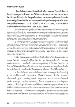 ตัวอย่างแนวทางปฏิบัติ 
1. มีการจัดทาแผนกลยุทธ์ที่สอดคล้องกับนโยบายของมหาวิทยาลัย โดยการ 
มีส่วนร่วมของบุคลากรในคณะ และได้รับความเห็นชอบจากกรรมการประจาคณะ 
โดยเป็นแผนที่เชื่อมโยงกับปรัชญาหรือปณิธาน และแผนกลยุทธ์ของมหาวิทยาลัย 
พระราชบัญญัติมหาวิทยาลัย ตลอดจนสอดคล้องกับจุดเน้นของกลุ่มสถาบัน กรอบ 
แผนอุดมศึกษาระยะยาว 15 ปี ฉบับที่ 2 (พ.ศ.2551-2565) และแผนพัฒนา 
การศึกษาระดับอุดมศึกษา ฉบับที่ 10 (พ.ศ.2551-2554) 
1.1 มีกำรกำหนดปรัชญำหรือปณิธำนของคณะ หำกคณะได้กำหนดปรัชญำหรือ 
ปณิธำนอยู่แล้วตั้งแต่เริ่มต้น คณะควรทบทวนว่ำปรัชญำหรือปณิธำนยังมีควำมเหมำะสม 
กับสภำพกำรณ์ในปัจจุบันของคณะหรือไม่ หำกเหมำะสมต้องดำเนินกำรให้แน่ใจว่ำ 
สมำชิกในคณะ และผู้มีส่วนเกี่ยวข้องได้รับทรำบโดยทั่วกัน 
1.2 หำกต้องมีกำรปรับแก้ปรัชญำหรือปณิธำนของคณะตำมสภำพกำรณ์ที่ 
เปลี่ยนไปควรเป็นกำรกำหนดปรัชญำหรือปณิธำนร่วมกันทั้งผู้บริหำร อำจำรย์และ 
เจ้ำหน้ำที่เพื่อเป็นที่ยอมรับของทุกฝ่ำยอันจะนำไปสู่ควำมร่วมมือร่วมใจกันปฏิบัติงำนให้ 
บรรลุผลตำมปรัชญำหรือปณิธำนที่ได้กำหนดร่วมกัน และได้รับควำมเห็นชอบจำก 
คณะกรรมกำรประจำคณะ 
1.3 มีกำรพัฒนำแผนกลยุทธ์ให้สอดคล้องกับปรัชญำหรือปณิธำนและนโยบำย 
ของมหำวิทยำลัย พระรำชบัญญัติมหำวิทยำลัย จุดเน้นของมหำวิทยำลัย และแผน 
อุดมศึกษำระยะยำว รวมทั้งหลักกำรและมำตรฐำนต่ำงๆ ที่เกี่ยวข้อง โดยทำตำรำง 
วิเครำะห์ให้ชัดเจนว่ำปรัชญำหรือปณิธำนและนโยบำยของคณะและกลยุทธ์สอดคล้องกัน 
ในประเด็นใดอย่ำงไร หำกมีประเด็นที่ไม่สอดคล้องควรพิจำรณำปรับแก้ให้สอดคล้อง 
1.4 มีกำรจัดตั้งคณะกรรมกำรจัดทำแผนกลยุทธ์ (strategy) เพื่อนำคณะไปสู่ 
ควำมสำเร็จที่พึงประสงค์ ประกอบด้วย วิสัยทัศน์ (vision) พันธกิจ (mission) 
เป้ำประสงค์ (goal) และวัตถุประสงค์ (objective) คณะกรรมกำรควรวิเครำะห์ 
จุดแข็ง (strength) จุดอ่อน (weakness) โอกำส (opportunity) และภัยคุกคำม 
(threat) เพื่อนำไปสู่กำรกำหนดกลยุทธ์ที่ชัดเจนและครอบคลุมทุกภำรกิจของคณะ 
อันได้แก่ กำรเรียนกำรสอน กำรวิจัย กำรบริกำรทำงวิชำกำรแก่สังคม และกำรทำนุบำรุง 
ศิลปะและวัฒนธรรม วิสัยทัศน์และแผนกลยุทธ์ที่คณะกำหนดควรผ่ำนกำรประชำ 
พิจำรณ์ร่วมกันจำกทั้งผู้บริหำร อำจำรย์และเจ้ำหน้ำที่ เพื่อให้เกิดกำรยอมรับของทุกฝ่ำย 
คู่มือตัวบ่งชี้และเกณฑ์ประเมินคุณภาพภายใน สาหรับคณะวิชา มก. ปีก 20 ารศึกษา 2554 และปีการศึกษา 2555 
 