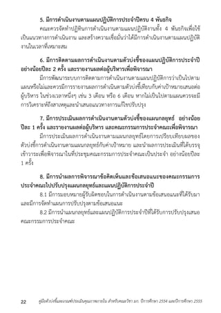 5. มีการดาเนินงานตามแผนปฏิบัติการประจาปีครบ 4 พันธกิจ 
คณะควรจัดทำปฏิทินกำรดำเนินงำนตำมแผนปฏิบัติงำนทั้ง 4 พันธกิจเพื่อใช้ 
เป็นแนวทำงกำรดำเนินงำน และสร้ำงควำมเชื่อมั่นว่ำได้มีกำรดำเนินงำนตำมแผนปฏิบัติ 
งำนในเวลำที่เหมำะสม 
6. มีการติดตามผลการดาเนินงานตามตัวบ่งชี้ของแผนปฏิบัติการประจาปี 
อย่างน้อยปีละ 2 ครั้ง และรายงานผลต่อผู้บริหารเพื่อพิจารณา 
มีกำรพัฒนำระบบกำรติดตำมกำรดำเนินงำนตำมแผนปฏิบัติกำรว่ำเป็นไปตำม 
แผนหรือไม่และควรมีกำรรำยงำนผลกำรดำเนินตำมตัวบ่งชี้เทียบกับค่ำเป้ำหมำยเสนอต่อ 
ผู้บริหำร ในช่วงเวลำหนึ่งๆ เช่น 3 เดือน หรือ 6 เดือน หำกไม่เป็นไปตำมแผนควรจะมี 
กำรวิเครำะห์ถึงสำเหตุและนำเสนอแนวทำงกำรแก้ไขปรับปรุง 
7. มีการประเมินผลการดาเนินงานตามตัวบ่งชี้ของแผนกลยุทธ์ อย่างน้อย 
ปีละ 1 ครั้ง และรายงานผลต่อผู้บริหาร และคณะกรรมการประจาคณะเพื่อพิจารณา 
มีกำรประเมินผลกำรดำเนินงำนตำมแผนกลยุทธ์โดยกำรเปรียบเทียบผลของ 
ตัวบ่งชี้กำรดำเนินงำนตำมแผนกลยุทธ์กับค่ำเป้ำหมำย และนำผลกำรประเมินที่ได้บรรจุ 
เข้ำวำระเพื่อพิจำรณำในที่ประชุมคณะกรรมกำรประจำคณะเป็นประจำ อย่ำงน้อยปีละ 
1 ครั้ง 
8. มีการนาผลการพิจารณาข้อคิดเห็นและข้อเสนอแนะของคณะกรรมการ 
ประจาคณะไปปรับปรุงแผนกลยุทธ์และแผนปฏิบัติการประจาปี 
8.1 มีกำรมอบหมำยผู้รับผิดชอบในกำรดำเนินงำนตำมข้อเสนอแนะที่ได้รับมำ 
และมีกำรจัดทำแผนกำรปรับปรุงตำมข้อเสนอแนะ 
8.2 มีกำรนำแผนกลยุทธ์และแผนปฏิบัติกำรประจำปีที่ได้รับกำรปรับปรุงเสนอ 
คณะกรรมกำรประจำคณะ 
คู่มือตัวบ่งชี้และเกณฑ์ประเมินคุณภาพภายใน สาหรับคณะวิชา มก. ปีก 22 ารศึกษา 2554 และปีการศึกษา 2555 
 